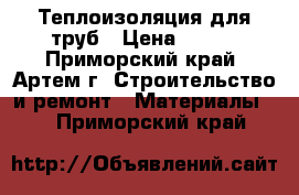 Теплоизоляция для труб › Цена ­ 320 - Приморский край, Артем г. Строительство и ремонт » Материалы   . Приморский край